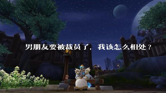 男朋友要被裁员了，我该怎么相处?